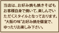 当店は、お好み焼きも焼きそばもお客様自身で焼いて、楽しんでいただくスタイルになっております。大阪の味お好み焼きを個室で、ゆったりお楽しみ下さい。